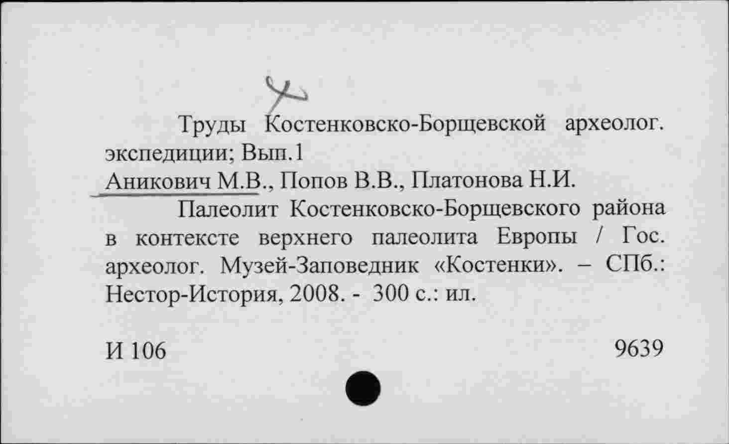 ﻿Труды Костенковско-Борщевской археолог, экспедиции; Вып.1
Аникович М.В., Попов В.В., Платонова Н.И.
Палеолит Костенковско-Борщевского района в контексте верхнего палеолита Европы / Гос. археолог. Музей-Заповедник «Костенки». - СПб.: Нестор-История, 2008. - 300 с.: ил.
И 106
9639